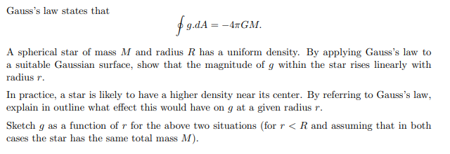 Gauss's law states that
fg.dA= -4RGM.
A spherical star of mass M and radius R has a uniform density. By applying Gauss's law to
a suitable Gaussian surface, show that the magnitude of g within the star rises linearly with
radius r.
In practice, a star is likely to have a higher density near its center. By referring to Gauss's law,
explain in outline what effect this would have on g at a given radius r.
Sketch g as a function of r for the above two situations (for r < R and assuming that in both
cases the star has the same total mass M).