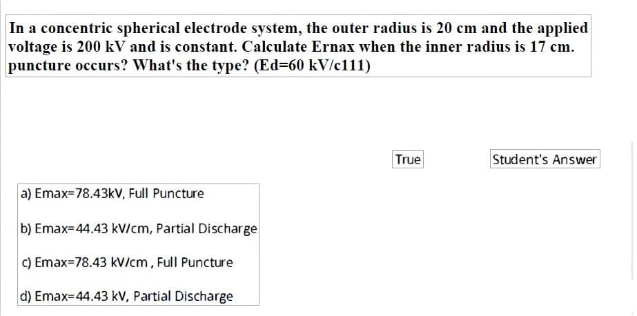 In a concentric spherical electrode system, the outer radius is 20 cm and the applied
voltage is 200 kV and is constant. Calculate Ernax when the inner radius is 17 cm.
puncture occurs? What's the type? (Ed=60 kV/c111)
True
Student's Answer
a) Emax=78.43kV, Full Puncture
b) Emax=44.43 kV/cm, Partial Discharge
C) Emax=78.43 kV/cm , Full Puncture
d) Emax=44.43 kV, Partial Discharge
