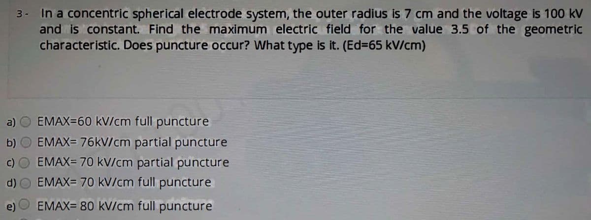 3- In a concentric spherical electrode system, the outer radius is 7 cm and the voltage is 100 kV
and is constant. Find the maximum electric field for the value 3.5 of the geometric
characteristic. Does puncture occur? What type is it. (Ed=65 kV/cm)
a)
EMAX=60 kV/cm full puncture
EMAX= 76kV/cm partial puncture
EMAX= 70 kV/cm partial puncture
d)
EMAX= 70 kV/cm full puncture
EMAX= 80 kV/cm full puncture
