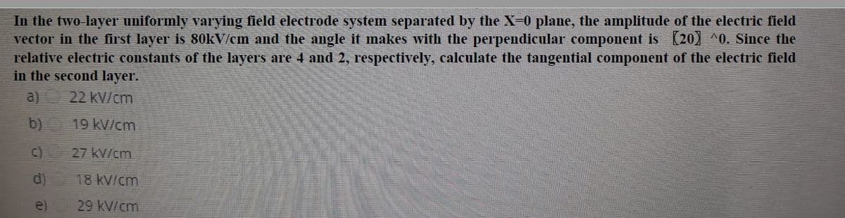 In the two layer uniformly varying field electrode system separated by the X-0 plane, the amplitude of the electric field
vector in the first layer is 80KV/cm and the angle it makes with the perpendicular component is (20) ^0. Since the
relative electric constants of the layers are 4 and 2, respectively, calculate the tangential component of the electric field
in the second layer.
a)
22 KV/cm
b)
19 kV/cm
c)
27 kV/cm
d)
18 KV/cm
e)
29 kV/cm
