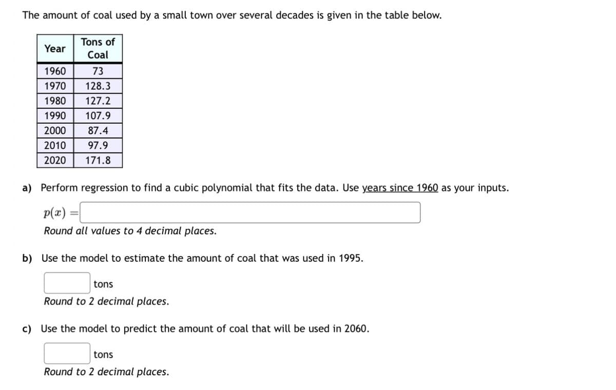 The amount of coal used by a small town over several decades is given in the table below.
Tons of
Year
Coal
1960
73
1970
128.3
1980 127.2
1990 107.9
2000
87.4
2010
97.9
2020 171.8
a) Perform regression to find a cubic polynomial that fits the data. Use years since 1960 as your inputs.
P(x)=
Round all values to 4 decimal places.
b) Use the model to estimate the amount of coal that was used in 1995.
tons
Round to 2 decimal places.
c) Use the model to predict the amount of coal that will be used in 2060.
tons
Round to 2 decimal places.