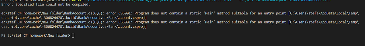 Error: Specified file could not be compiled.
e:\stef C# homework\New folder\BankAccount.cs(0,0): error CS5001: Program does not contain a static 'Main' method suitable for an entry point [C:\Users\stefa\AppData\Local\Temp\
csscript.core\cache\-306824470\.build\BankAccount.cs\BankAccount.csproj]
e:\stef C# homework\New folder\BankAccount.cs(0,0): error CS5001: Program does not contain a static 'Main' method suitable for an entry point [C:\Users\stefa\AppData\Local\Temp\
csscript.core\cache\-306824470\.build\BankAccount.cs\BankAccount.csproj]
PS E:\stef C# homework\New folder>