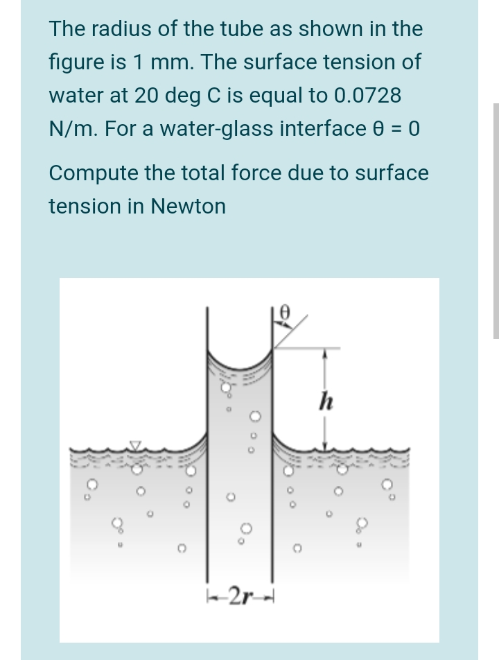 The radius of the tube as shown in the
figure is 1 mm. The surface tension of
water at 20 deg C is equal to 0.0728
N/m. For a water-glass interface 0 = 0
Compute the total force due to surface
tension in Newton
h
2r-
