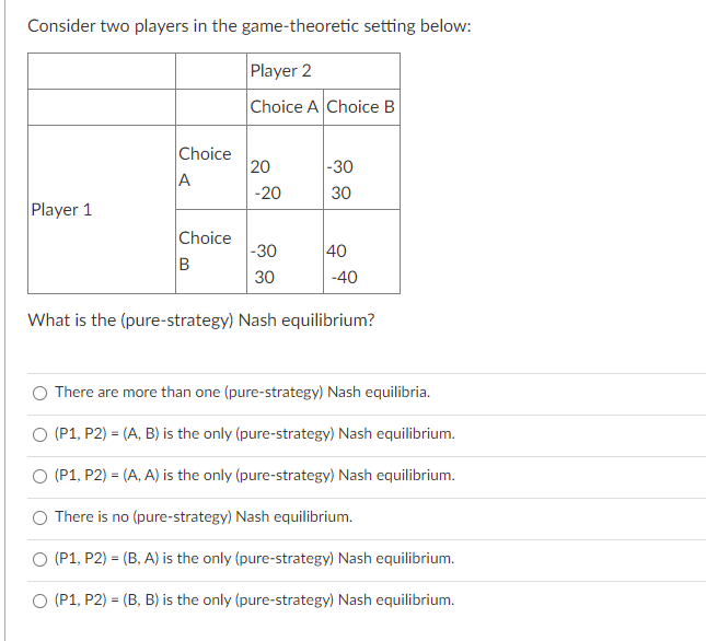Consider two players in the game-theoretic setting below:
Player 2
Choice A Choice B
Choice
20
|-30
A
-20
30
Player 1
Choice
|-30
40
B
30
-40
What is the (pure-strategy) Nash equilibrium?
There are more than one (pure-strategy) Nash equilibria.
O (P1, P2) = (A, B) is the only (pure-strategy) Nash equilibrium.
O (P1, P2) = (A, A) is the only (pure-strategy) Nash equilibrium.
O There is no (pure-strategy) Nash equilibrium.
O (P1, P2) = (B, A) is the only (pure-strategy) Nash equilibrium.
(P1, P2) = (B, B) is the only (pure-strategy) Nash equilibrium.
