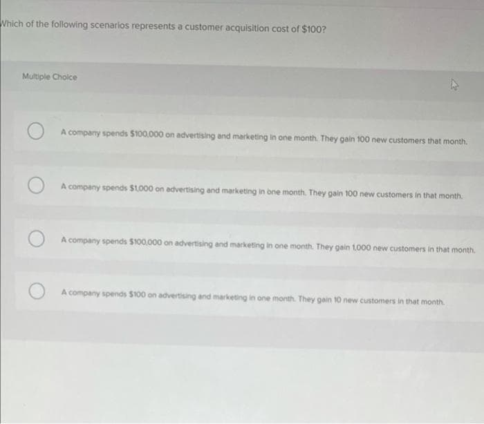 Which of the following scenarios represents a customer acquisition cost of $100?
Multiple Choice
A company spends $100.000 on advertising and marketing in one month. They gain 100 new customers that month.
A company spends $1.000 on advertising and marketing in one month. They gain 100 new customers in that month.
A company spends $100.000 on advertising and marketing in one month. They gain 1,000 new customers in that month.
A company spends $100 on advertising and marketing in one month. They gain 10 new customers in that month.
