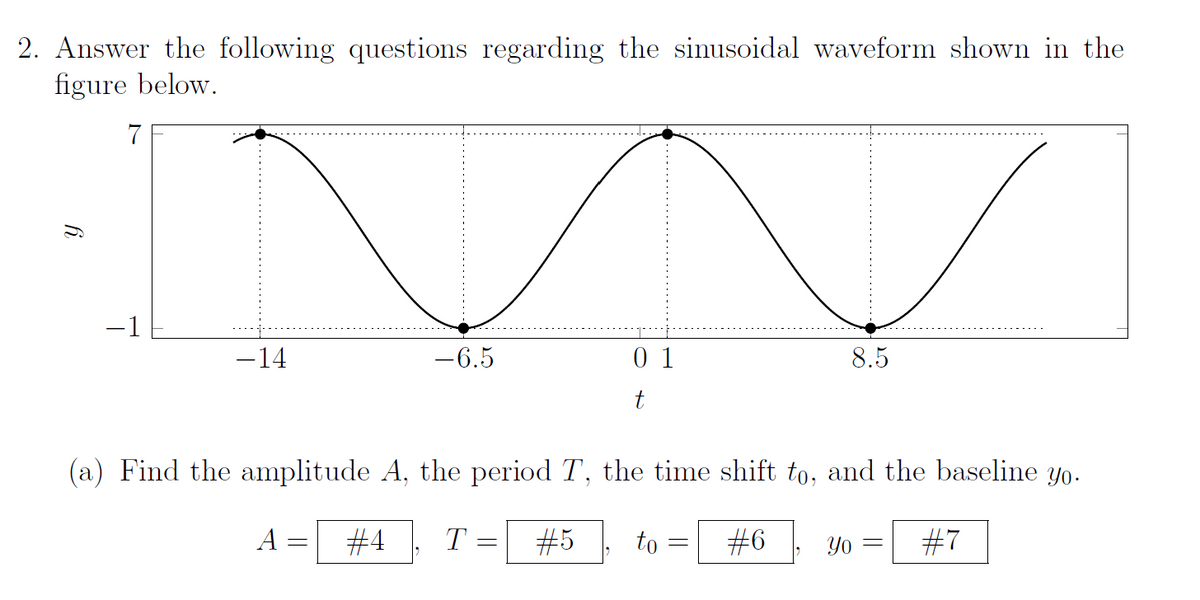 2. Answer the following questions regarding the sinusoidal waveform shown in the
figure below.
6.
7
-1
−14
-6.5
A =
01
t
(a) Find the amplitude A, the period T, the time shift to, and the baseline yo.
#4 T
#5 to #6 Yo #7
=
8.5