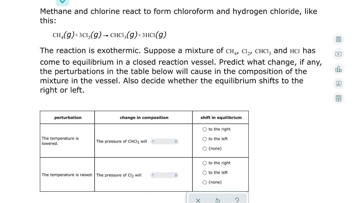 Methane and chlorine react to form chloroform and hydrogen chloride, like
this:
CH,(g)+3C1,(g) → CHCI,(g)+3HC1(g)
The reaction is exothermic. Suppose a mixture of cCH, Cl, CHCI, and HCi has
come to equilibrium in a closed reaction vessel. Predict what change, if any,
the perturbations in the table below will cause in the composition of the
mixture in the vessel. Also decide whether the equilibrium shifts to the
right or left.
olo
perturbation
change in composition
shift in equilibrium
O to the right
The temperature is
lowered.
O to the left
The pressure of CHCI3 will ?
O (none)
O to the right
O to the left
The temperature is raised. The pressure of Cl2 will
O (none)
