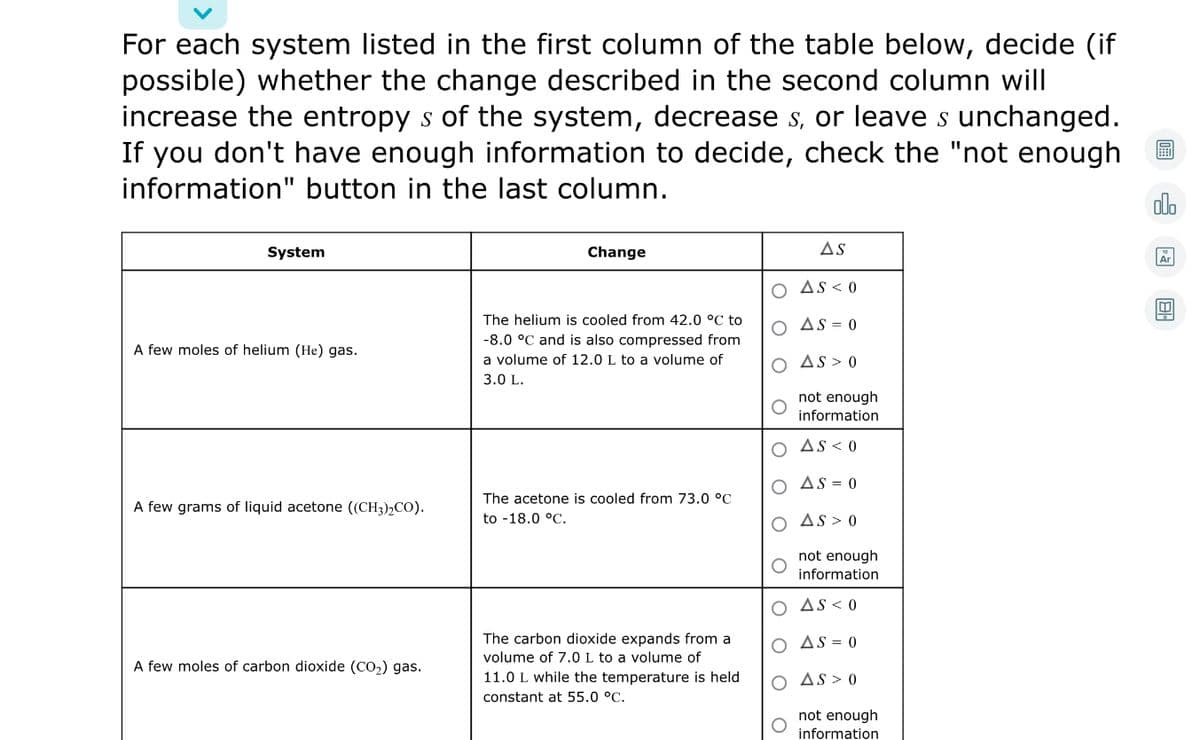 For each system listed in the first column of the table below, decide (if
possible) whether the change described in the second column will
increase the entropy s of the system, decrease s, or leave s unchanged.
If you don't have enough information to decide, check the "not enough
information" button in the last column.
olo
System
Change
AS
O AS < 0
The helium is cooled from 42.0 °C to
O As = 0
-8.0 °C and is also compressed from
A few moles of helium (He) gas.
a volume of 12.0 L to a volume of
O As > 0
3.0 L.
not enough
information
O As< 0
AS = 0
The acetone is cooled from 73.0 °C
A few grams of liquid acetone ((CH3),CO).
to -18.0 °C.
O AS > 0
not enough
information
O AS< 0
The carbon dioxide expands from a
volume of 7.0 L to a volume of
11.0 L while the temperature is held
O AS = 0
A few moles of carbon dioxide (CO,) gas.
O As > 0
constant at 55.0 °C.
not enough
information
