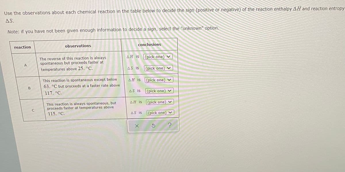 Use the observations about each chemical reaction in the table below to decide the sign (positive or negative) of the reaction enthalpy AH and reaction entropy
AS.
Note: if you have not been given enough information to decide a sign, select the "unknown" option.
reaction
observations
conclusions
AH is (pick one)
The reverse of this reaction is always
spontaneous but proceeds faster at
A
temperatures above 25. °C.
AS is
(pick one) v
This reaction is spontaneous except below
AH is
(pick one)
63. °C but proceeds at a faster rate above
117. °C.
AS is
(pick one) v
AH iS
This reaction is always spontaneous, but
proceeds faster at temperatures above
(pick one) v
C
115. °C.
AS is
(pick one)
