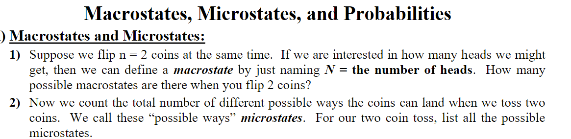 Macrostates, Microstates, and Probabilities
) Macrostates and Microstates:
1) Suppose we flip n = 2 coins at the same time. If we are interested in how many heads we might
get, then we can define a macrostate by just naming N = the number of heads. How many
possible macrostates are there when you flip 2 coins?
2) Now we count the total number of different possible ways the coins can land when we toss two
coins. We call these "possible ways" microstates. For our two coin toss, list all the possible
microstates.