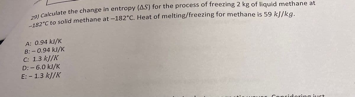 29) Calculate the change in entropy (AS) for the process of freezing 2 kg of liquid methane at
182°C to solid methane at -182°C. Heat of melting/freezing for methane is 59 kJ/kg.
A: 0.94 kJ/K
B: -0.94 kJ/K
C: 1.3 kJ/K
D: -6.0 kJ/K
E: - 1.3 kJ/K
Considering just