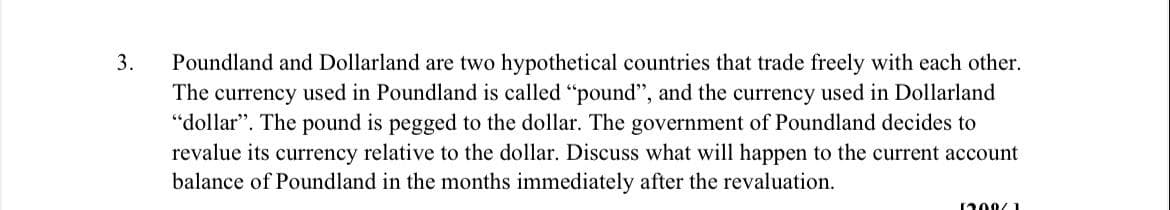 3.
Poundland and Dollarland are two hypothetical countries that trade freely with each other.
The currency used in Poundland is called "pound", and the currency used in Dollarland
"dollar". The pound is pegged to the dollar. The government of Poundland decides to
revalue its currency relative to the dollar. Discuss what will happen to the current account
balance of Poundland in the months immediately after the revaluation.
1200/1