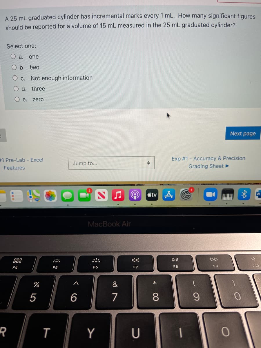 A 25 mL graduated cylinder has incremental marks every 1 mL. How many significant figures
should be reported for a volume of 15 mL measured in the 25 mL graduated cylinder?
Select one:
O a. one
Ob. two
O c. Not enough information
O d. three
O e. zero
Next page
Exp #1 - Accuracy & Precision
Grading Sheet
#1 Pre-Lab - Excel
Jump to...
Features
O stv A
W
MacBook Air
000
DII
DD
F4
F5
F6
F7
F8
F9
F10
%
&
*
5
7
0.
Y
U
* CO
