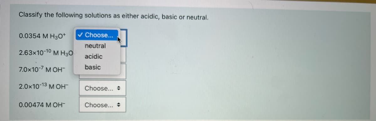 Classify the following solutions as either acidic, basic or neutral.
0.0354 M H3o*
v Choose...
neutral
2.63x10-10
M H30
acidic
7.0x10-7 M OH-
basic
2.0x10-13 M OH-
Choose... +
0.00474 M OH-
Choose...
