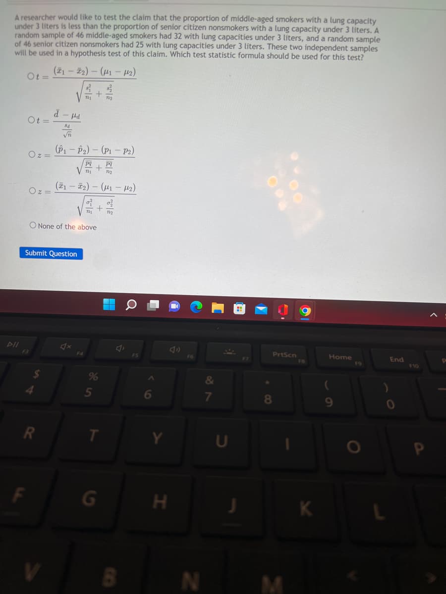 A researcher would like to test the claim that the proportion of middle-aged smokers with a lung capacity
under 3 liters is less than the proportion of senior citizen nonsmokers with a lung capacity under 3 liters. A
random sample of 46 middle-aged smokers had 32 with lung capacities under 3 liters, and a random sample
of 46 senior citizen nonsmokers had 25 with lung capacities under 3 liters. These two independent samples
will be used in a hypothesis test of this claim. Which test statistic formula should be used for this test?
(1-₂)-(1-12)
DII
Ot=
Ot=
Oz=
F3
Oz=
F
+
VT 722
4
d-d
8d
√n
(P1-P₂)
Submit Question
O None of the above
pq
pq
Vm + m
(1₂) - (1-12)
of
V + 72₂
%
5
T
(P1-P2)
G
A
B
FS
6
H
F6
N
&
7
U
J
PrtScn
8
FB
K
Home
9
F9
End
0
F10
P