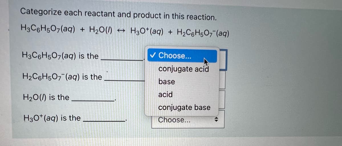 Categorize each reactant and product in this reaction.
H3C6H507(aq) + H20(1)
+ H3O*(aq) + H2C6H5O7 (aq)
H3C6H507(aq) is the
v Choose...
conjugate acíd
H2C6H5O7 (aq) is the
base
acid
H20(/) is the
conjugate base
H30*(aq) is the
Choose...
