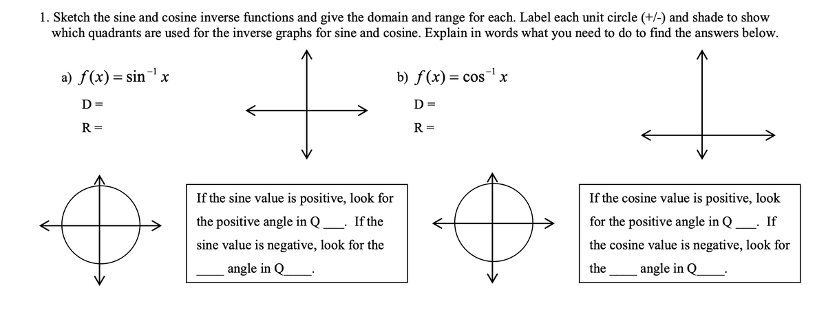 1. Sketch the sine and cosine inverse functions and give the domain and range for each. Label each unit circle (+/-) and shade to show
which quadrants are used for the inverse graphs for sine and cosine. Explain in words what you need to do to find the answers below.
-1
-1
a) f(x)= sinx
b) ƒ(x) = cosx
D=
D =
R =
R =
If the sine value is positive, look for
If the cosine value is positive, look
the positive angle in Q
If the
for the positive angle in Q
If
sine value is negative, look for the
the cosine value is negative, look for
angle in Q
the
angle in Q
