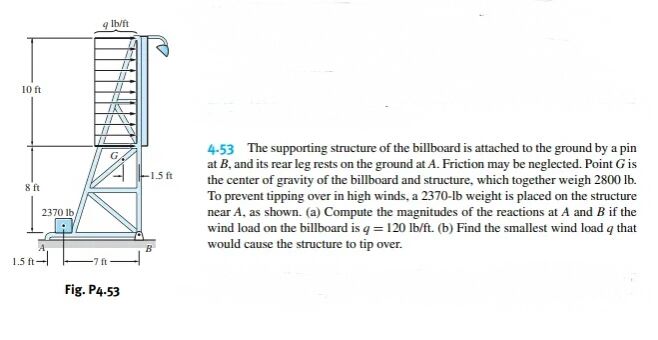 10 ft
8 ft
2370 lb
1.5 ft-
9 lb/ft
Fig. P4-53
-1.5 ft
4-53 The supporting structure of the billboard is attached to the ground by a pin
at B, and its rear leg rests on the ground at A. Friction may be neglected. Point G is
the center of gravity of the billboard and structure, which together weigh 2800 lb.
To prevent tipping over in high winds, a 2370-lb weight is placed on the structure
near A, as shown. (a) Compute the magnitudes of the reactions at A and B if the
wind load on the billboard is q = 120 lb/ft. (b) Find the smallest wind load q that
would cause the structure to tip over.