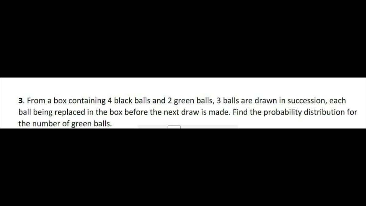 3. From a box containing 4 black balls and 2 green balls, 3 balls are drawn in succession, each
ball being replaced in the box before the next draw is made. Find the probability distribution for
the number of green balls.