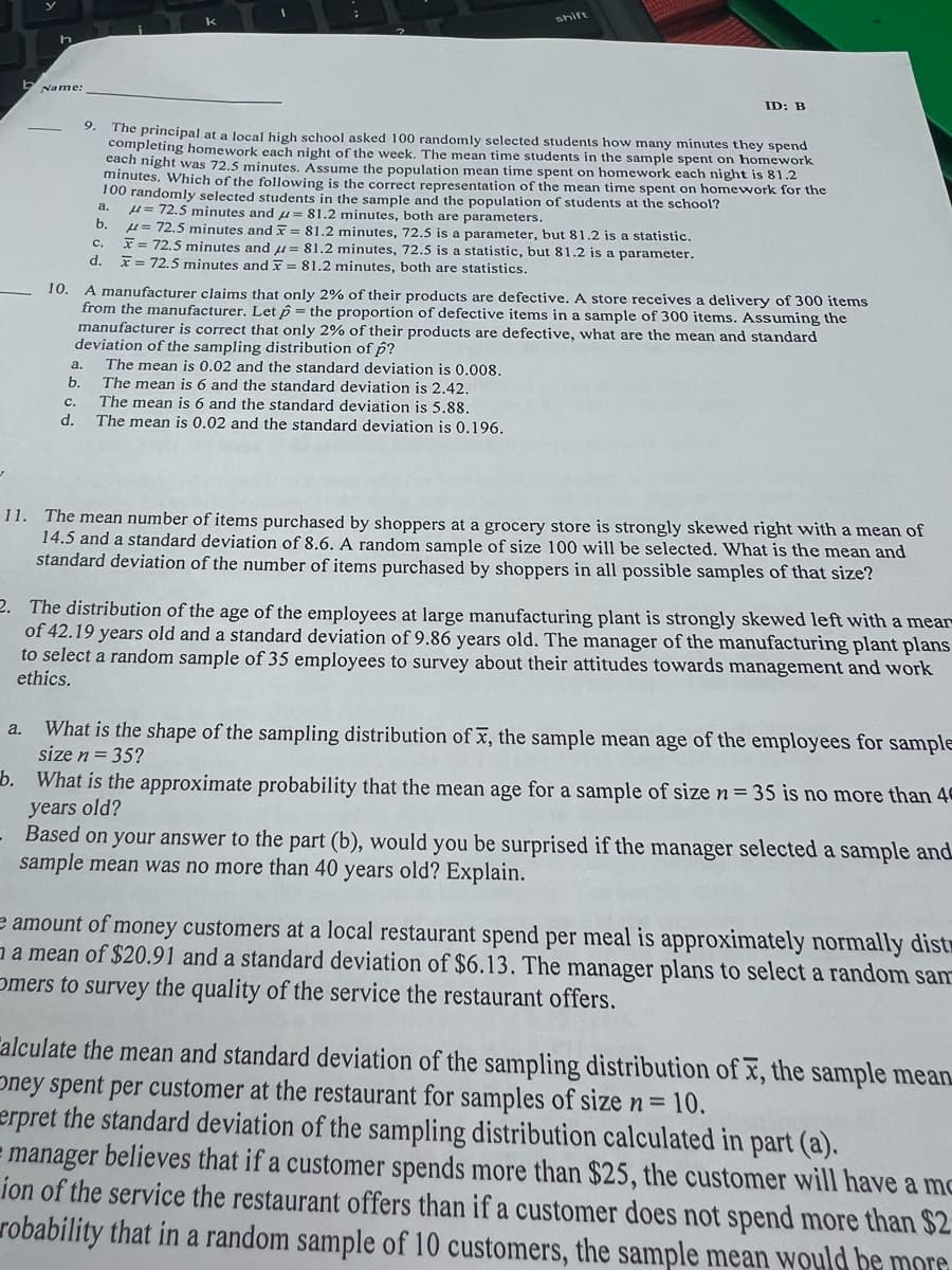 h
Name:
10.
9.
a.
b.
C.
d.
The principal at a local high school asked 100 randomly selected students how many minutes they spend
completing homework each night of the week. The mean time students in the sample spent on homework
each night was 72.5 minutes. Assume the population mean time spent on homework each night is 81.2
minutes. Which of the following is the correct representation of the mean time spent on homework for the
100 randomly selected students in the sample and the population of students at the school?
a. μ= 72.5 minutes and = 81.2 minutes, both are parameters.
b.
C.
d.
A manufacturer claims that only 2% of their products are defective. A store receives a delivery of 300 items
from the manufacturer. Let p = the proportion of defective items in a sample of 300 items. Assuming the
manufacturer is correct that only 2% of their products are defective, what are the mean and standard
deviation of the sampling distribution of p?
The mean is 0.02 and the standard deviation is 0.008.
The mean is 6 and the standard deviation is 2.42.
The mean is 6 and the standard deviation is 5.88.
The mean is 0.02 and the standard deviation is 0.196.
ID: B
= 72.5 minutes and x = 81.2 minutes, 72.5 is a parameter, but 81.2 is a statistic.
x = 72.5 minutes and = 81.2 minutes, 72.5 is a statistic, but 81.2 is a parameter.
x = 72.5 minutes and = 81.2 minutes, both are statistics.
11. The mean number of items purchased by shoppers at a grocery store is strongly skewed right with a mean of
14.5 and a standard deviation of 8.6. A random sample of size 100 will be selected. What is the mean and
standard deviation of the number of items purchased by shoppers in all possible samples of that size?
2. The distribution of the age of the employees at large manufacturing plant is strongly skewed left with a mear
of 42.19 years old and a standard deviation of 9.86 years old. The manager of the manufacturing plant plans
to select a random sample of 35 employees to survey about their attitudes towards management and work
ethics.
a. What is the shape of the sampling distribution of x, the sample mean age of the employees for sample
size n = 35?
b. What is the approximate probability that the mean age for a sample of size n = 35 is no more than 40
years old?
Based on your answer to the part (b), would you be surprised if the manager selected a sample and
sample mean was no more than 40 years old? Explain.
e amount of money customers at a local restaurant spend per meal is approximately normally dist
a mean of $20.91 and a standard deviation of $6.13. The manager plans to select a random san
Omers to survey the quality of the service the restaurant offers.
Calculate the mean and standard deviation of the sampling distribution of x, the sample mean
Oney spent per customer at the restaurant for samples of size n = 10.
erpret the standard deviation of the sampling distribution calculated in part (a).
= manager believes that if a customer spends more than $25, the customer will have a mo
ion of the service the restaurant offers than if a customer does not spend more than $2
robability that in a random sample of 10 customers, the sample mean would be mora