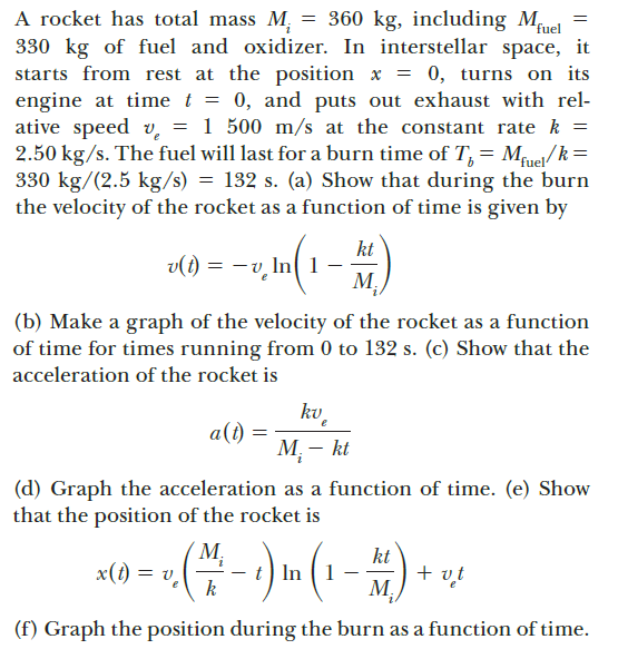 A rocket has total mass M, = 360 kg, including M,
330 kg of fuel and oxidizer. In interstellar space, it
starts from rest at the position x = 0, turns on its
engine at time t = 0, and puts out exhaust with rel-
ative speed v, = 1 500 m/s at the constant rate k =
2.50 kg/s. The fuel will last for a burn time of T, = Mfuet/ k =
330 kg/(2.5 kg/s) = 132 s. (a) Show that during the burn
the velocity of the rocket as a function of time is given by
fuel
kt
v(i) = - v, In( 1
M,
(b) Make a graph of the velocity of the rocket as a function
of time for times running from 0 to 132 s. (c) Show that the
acceleration of the rocket is
kv,
a(1)
M: - kt
(d) Graph the acceleration as a function of time. (e) Show
that the position of the rocket is
M,
'n = (1)x
t In (1
k
+ vt
(f) Graph the position during the burn as a function of time.
