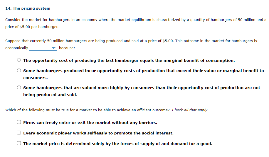 Consider the market for hamburgers in an economy where the market equilibrium is characterized by a quantity of hamburgers of 50 million and a
price of $5.00 per hamburger.
Suppose that currently 50 million hamburgers are being produced and sold at a price of $5.00. This outcome in the market for hamburgers is
economically
because:
The opportunity cost of producing the last hamburger equals the marginal benefit of consumption.
Some hamburgers produced incur opportunity costs of production that exceed their value or marginal benefit to
consumers.
Some hamburgers that are valued more highly by consumers than their opportunity cost of production are not
being produced and sold.
Which of the following must be true for a market to be able to achieve an efficient outcome? Check all that apply.
Firms can freely enter or exit the market without any barriers.
Every economic player works selflessly to promote the social interest.
The market price is determined solely by the forces of supply of and demand for a good.
