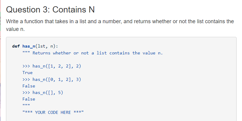 Question 3: Contains N
Write a function that takes in a list and a number, and returns whether or not the list contains the
value n.
def has_n(1st, n):
""" Returns whether or not a list contains the value n.
>> has_n([1, 2, 2], 2)
True
>> has_n([0, 1, 2], 3)
False
>> has_n([], 5)
False
II II II
"*** YOUR CODE HERE ****
