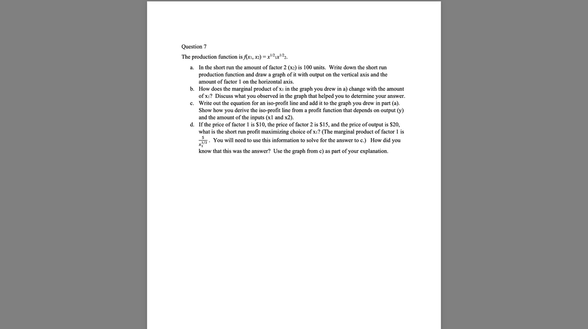 Question 7
The production function is f(x1, x2) = x¹/²₁x¹/22.
1X
a.
In the short run the amount of factor 2 (x2) is 100 units. Write down the short run
production function and draw a graph of it with output on the vertical axis and the
amount of factor 1 on the horizontal axis.
b. How does the marginal product of x1 in the graph you drew in a) change with the amount
of x₁? Discuss what you observed in the graph that helped you to determine your answer.
Write out the equation for an iso-profit line and add it to the graph you drew in part (a).
Show how you derive the iso-profit line from a profit function that depends on output (y)
and the amount of the inputs (x1 and x2).
d. If the price of factor 1 is $10, the price of factor 2 is $15, and the price of output is $20,
what is the short run profit maximizing choice of x₁? (The marginal product of factor 1 is
5
1/2
You will need to use this information to solve for the answer to c.) How did you
know that this was the answer? Use the graph from c) as part of your explanation.
C.