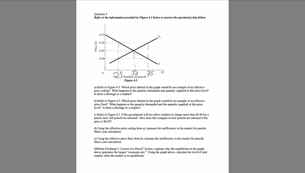 Question 5
Refer to the information provided in Figure 4.3 below to answer the question(s) that follow.
Price ($)
0.55
0.50
0.45
0.40
0
75
50
25 Number of pencils
Figure 4.3
S₁
D
Q
a) Refer to Figure 4.3. Which price labeled in the graph would be an example of an effective
price ceiling? What happens to the quantity demanded and quantity supplied at this price level?
Is there a shortage or a surplus?
b) Refer to Figure 4.3. Which price labeled in the graph would be an example of an effective
price floor? What happens to the quantity demanded and the quantity supplied at this price
level? Is there a shortage or a surplus?
c) Refer to Figure 4.3. If the government will not allow retailers to charge more than $0.40 for a
pencil, how will pencils be rationed? How does this compare to how pencils are rationed if the
price is $0.45?
d) Using the effective price ceiling from a), measure the inefficiency in the market for pencils.
Show your calculation.
e) Using the effective price floor from b), measure the inefficiency in the market for pencils.
Show your calculation.
f)Milton Friedman's "Lesson of a Pencil" lecture, explains why the equilibrium in the graph
above generates the largest "economic pie." Using the graph above, calculate the level of total
surplus when the market is in equilibrium.
