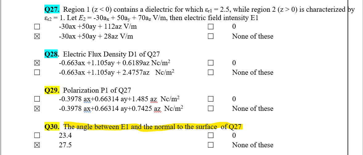 Q27. Region 1 (z< 0) contains a dielectric for which &1 = 2.5, while region 2 (z> 0) is characterized by
&2 = 1. Let E2 = -30ax + 50ay + 70a, V/m, then electric field intensity El
-30ax +50ay + 112az V/m
-30ax +50ay + 28az V/m
None of these
Q28. Electric Flux Density D1 of Q27
-0.663ax +1.105ay + 0.6189az Nc/m2
-0.663ax +1.105ay + 2.4757az Nc/m2
None of these
Q29. Polarization P1 of Q27
-0.3978 ax+0.66314 ay+1.485 az Nc/m?
-0.3978 ax+0.66314 ay+0.7425 az Nc/m2
None of these
Q30. The angle between El and the normal to the surface of Q27
23.4
27.5
None of these
ロロ
