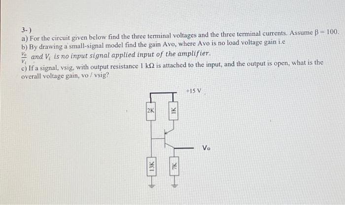 3-)
a) For the circuit given below find the three terminal voltages and the three terminal currents. Assume ß= 100.
b) By drawing a small-signal model find the gain Avo, where Avo is no load voltage gain i.c
Vand V is no input signal applied input of the amplifier.
c) If a signal, vsig, with output resistance 1 k2 is attached to the input, and the output is open, what is the
overall voltage gain, vo / vsig?
2K
13K
IK
XIL
F
+15 V
Vo