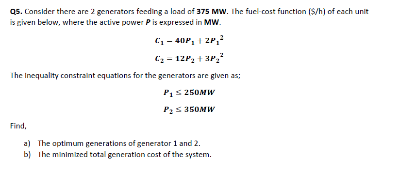 Q5. Consider there are 2 generators feeding a load of 375 MW. The fuel-cost function ($/h) of each unit
is given below, where the active power P is expressed in MW.
C₁ = 40P₁ + 2P₁²
C₂ = 12P₂ +3P ₂²
The inequality constraint equations for the generators are given as;
P₁ ≤ 250MW
P₂ ≤ 350MW
Find,
a) The optimum generations of generator 1 and 2.
b) The minimized total generation cost of the system.