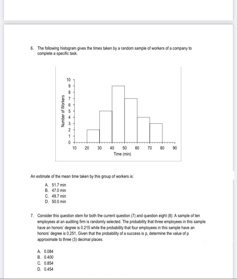 6. The following histogram gives the times taken by a random sample of workers of a company to
complete a specific task.
Number of Workers
10
ܘ ܩ ܗ ܕ ܗ
A. 0.084
B. 0.400
C. 0.854
D. 0.454
0
10
20 30
40 50 60
Time (min)
An estimate of the mean time taken by this group of workers is:
A. 51.7 min.
B. 47.0 min
C. 49.7 min
D. 50.0 min.
70
▬▬
80 90
7. Consider this question stem for both the current question (7) and question eight (8): A sample of ten
employees at an auditing firm is randomly selected. The probability that three employees in this sample
have an honors' degree is 0.215 while the probability that four employees in this sample have an
honors' degree is 0.251. Given that the probability of a success is p, determine the value of p
approximate to three (3) decimal places.