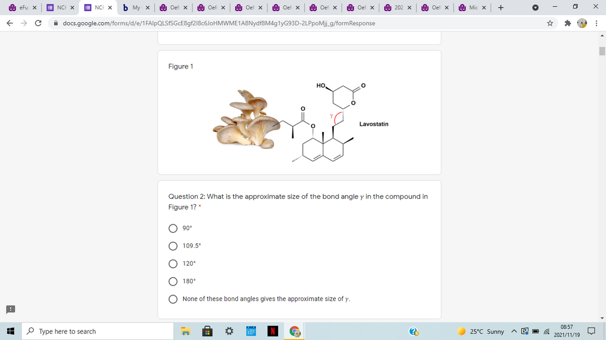 LU eFu X
NCH X
E NCH X
Ь Му х
LU Oef x
LU Oef x
U Oef x
LU Oef x
LU Oef x
W Oef x
U 202 x
n Oef x
A Mic x
A docs.google.com/forms/d/e/1FAlpQLSfSGcE8gf218c6JoHMWME1A8Nydf8M4g1yG93D-2LPpoMj_g/formResponse
Figure 1
но.
Lavostatin
Question 2: What is the approximate size of the bond angle y in the compound in
Figure 1? *
90°
109,5°
120°
180°
None of these bond angles gives the approximate size of y.
08:57
P Type here to search
25°C Sunny
2021/11/19
O O O O O
