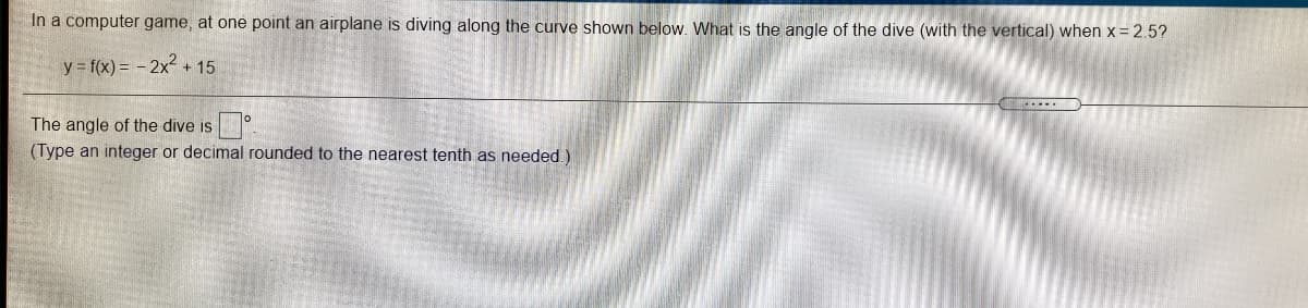 In a computer game, at one point an airplane is diving along the curve shown below. What is the angle of the dive (with the vertical) when x = 2.5?
y = f(x) = - 2x2 + 15
The angle of the dive is
(Type an integer or decimal rounded to the nearest tenth as needed.)
