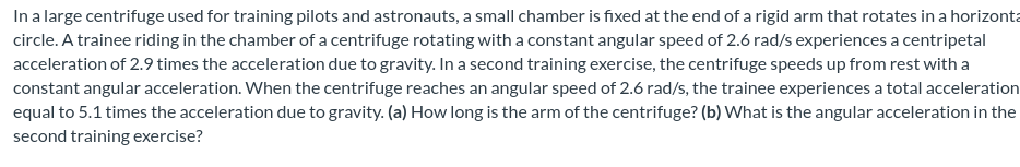 In a large centrifuge used for training pilots and astronauts, a small chamber is fixed at the end of a rigid arm that rotates in a horizonta
circle. A trainee riding in the chamber of a centrifuge rotating with a constant angular speed of 2.6 rad/s experiences a centripetal
acceleration of 2.9 times the acceleration due to gravity. In a second training exercise, the centrifuge speeds up from rest with a
constant angular acceleration. When the centrifuge reaches an angular speed of 2.6 rad/s, the trainee experiences a total acceleration
equal to 5.1 times the acceleration due to gravity. (a) How long is the arm of the centrifuge? (b) What is the angular acceleration in the
second training exercise?