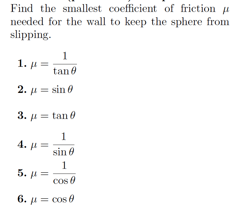 Find the smallest coefficient of friction µ
needed for the wall to keep the sphere from
slipping.
1
1. µ -
tan 0
2. µ = sin 0
3. µ = tan 0
1
4. р
sin 0
5. L
COs O
6. u = cos O
