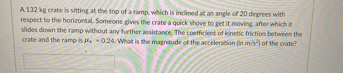 A 132 kg crate is sitting at the top of a ramp, which is inclined at an angle of 20 degrees with
respect to the horizontal. Someone gives the crate a quick shove to get it moving, after which it
slides down the ramp without any further assistance. The coefficient of kinetic friction between the
crate and the ramp is µs = 0.24. What is the magnitude of the acceleration (in m/s²) of the crate?
