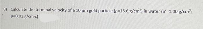 8) Calculate the terminal velocity of a 10 um gold particle (p-15.6 g/cm') in water (p'=1.00 g/cm;
H=0.01 g/cm-s)
