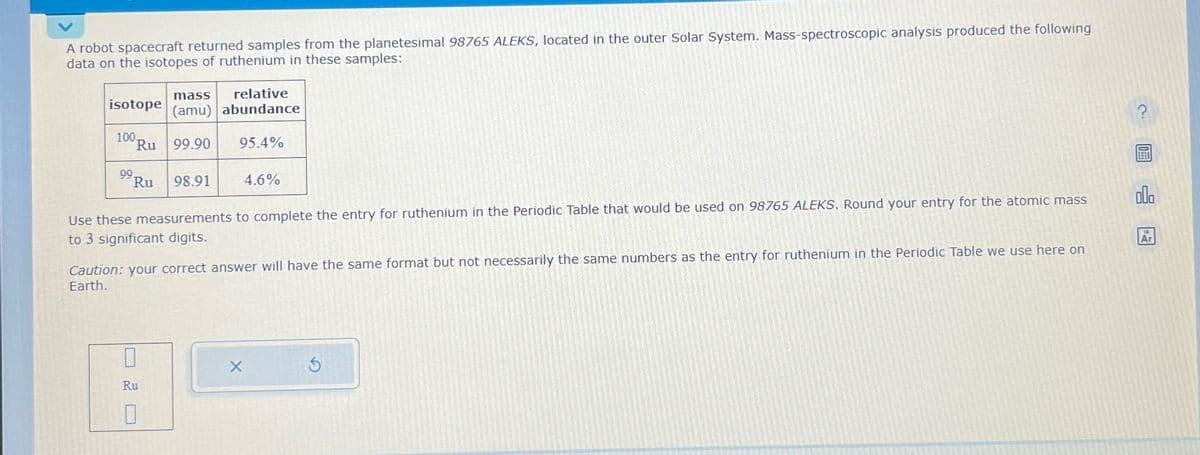 A robot spacecraft returned samples from the planetesimal 98765 ALEKS, located in the outer Solar System. Mass-spectroscopic analysis produced the following
data on the isotopes of ruthenium in these samples:
mass relative
isotope (amu) abundance
100,
Ru 99.90 95.4%
99.
Ru 98.91
4.6%
Use these measurements to complete the entry for ruthenium in the Periodic Table that would be used on 98765 ALEKS. Round your entry for the atomic mass
to 3 significant digits.
?
Ar
Caution: your correct answer will have the same format but not necessarily the same numbers as the entry for ruthenium in the Periodic Table we use here on
Earth.
Ru
☐