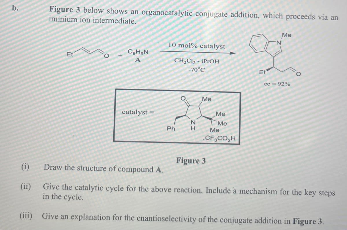 b.
Figure 3 below shows an organocatalytic conjugate addition, which proceeds via an
iminium ion intermediate.
(i)
(ii)
(iii)
Et
O
CgHgN
A
catalyst
=O
10 mol% catalyst
CH2Cl2 - iPrOH
-70°C
Me
Me
Ph
H
ZI
N
Me
Me
.CF3CO₂H
Figure 3
Me
N
Et
ee = 92%
Draw the structure of compound A.
Give the catalytic cycle for the above reaction. Include a mechanism for the key steps
in the cycle.
Give an explanation for the enantioselectivity of the conjugate addition in Figure 3.