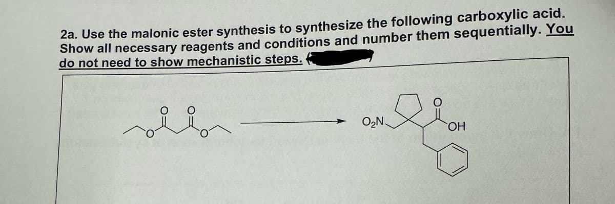 2a. Use the malonic ester synthesis to synthesize the following carboxylic acid.
Show all necessary reagents and conditions and number them sequentially. You
do not need to show mechanistic steps.
O
O
O₂N
OH