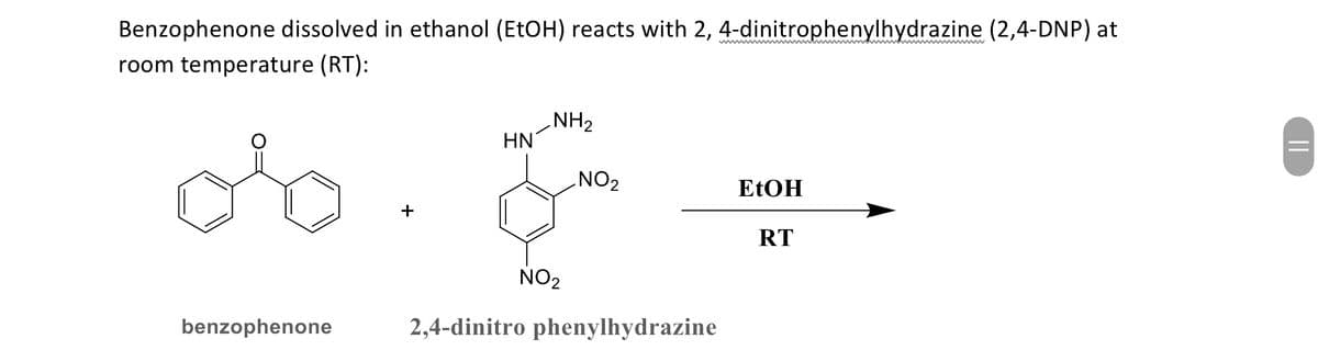 ||
wwwwww
wwwwwwww
Benzophenone dissolved in ethanol (EtOH) reacts with 2, 4-dinitrophenylhydrazine (2,4-DNP) at
room temperature (RT):
ob
NH2
HN
NO2
EtOH
RT
benzophenone
&
NO2
2,4-dinitro phenylhydrazine