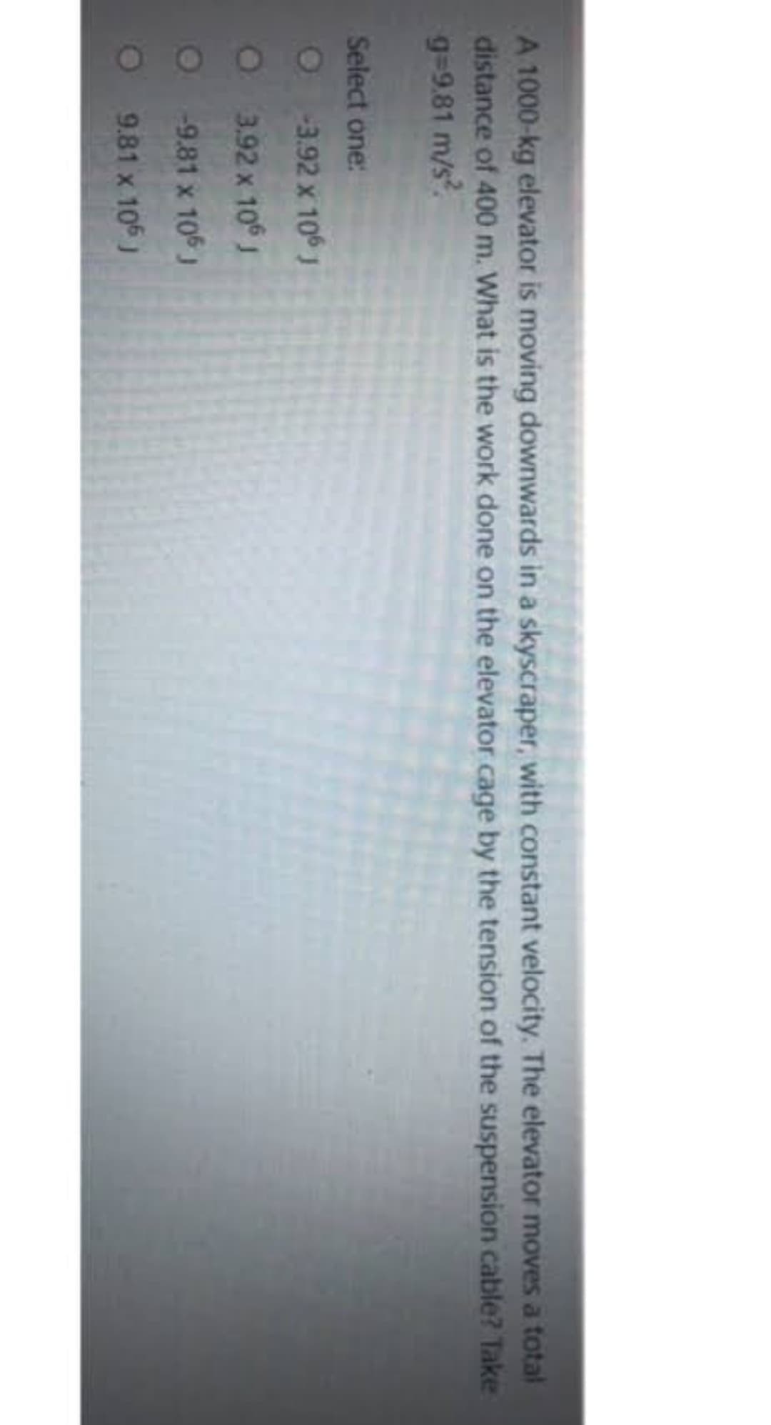 A 1000-kg elevator is moving downwards in a skyscraper, with constant velocity. The elevator moves a total
distance of 400 m. What is the work done on the elevator cage by the tension of the suspension cable? Take
g=9.81 m/s².
Select one:
O-3.92 x 106 J
3.92 x 106 J
-9.81 x 106 J
9.81 x 106 J
O
O
O