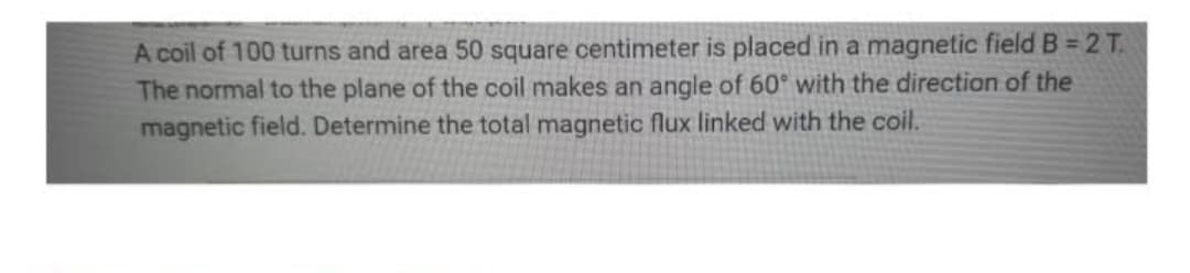 A coil of 100 turns and area 50 square centimeter is placed in a magnetic field B = 2 T.
The normal to the plane of the coil makes an angle of 60° with the direction of the
magnetic field. Determine the total magnetic flux linked with the coil.