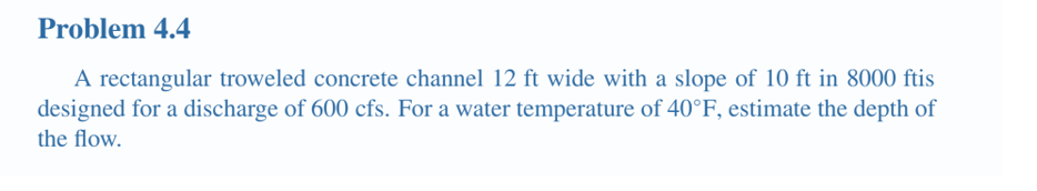 Problem 4.4
A rectangular troweled concrete channel 12 ft wide with a slope of 10 ft in 8000 ftis
designed for a discharge of 600 cfs. For a water temperature of 40°F, estimate the depth of
the flow.