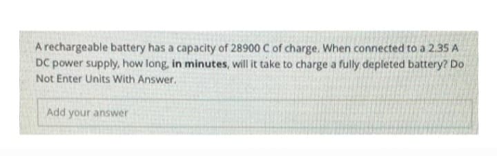 A rechargeable battery has a capacity of 28900 C of charge. When connected to a 2.35 A
DC power supply, how long, in minutes, will it take to charge a fully depleted battery? Do
Not Enter Units With Answer.
Add your answer