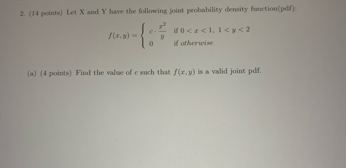 2. (14 points) Let X and Y have the following joint probability density function(pdf):
if 0 < x < 1, 1 < y < 2
f (x, y) =
0.
if otherwise
(a) (4 points) Find the value of c such that f(x,y) is a valid joint pdf.
