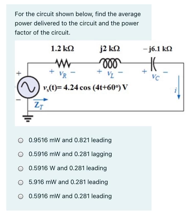 For the circuit shown below, find the average
power delivered to the circuit and the power
factor of the circuit.
1.2 k2
j2 kN
- j6.1 k2
ll
+
VR
VL
VC
v,(t)= 4.24 cos (4t+60°) V
0.9516 mW and 0.821 leading
0.5916 mW and 0.281 lagging
0.5916 W and 0.281 leading
5.916 mW and 0.281 leading
O 0.5916 mW and 0.281 leading
