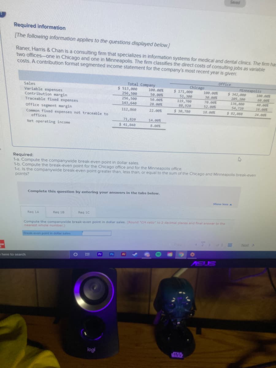 Saved
Required information
[The following information applies to the questions displayed below.]
Raner, Harris & Chan is a consulting firm that specializes in information systems for medical and dental clinics. The firm has
two offices-one in Chicago and one in Minneapolis. The firm classifies the direct costs of consulting jobs as variable
costs. A contribution format segmented income statement for the company's most recent year is given:
Office
Sales
Variable expenses
Contribution margin
Traceable fixed expenses
Total Company
$ 513,000
256,500
256, 500
143,640
Chicago
$ 171,000
51,300
119,700
88,920
$ 30,780
Minneapolis
$ 342,000
100.00%
50.00%
50.00%
28.00%
100.00%
30.00%
70.00%
52.00%
100.00%
205, 200
136,800
54,720
$ 82,080
60.00%
40.00%
16.00%
Office segment margin
112,860
22.00%
18.00%
24.00%
Common fixed expenses not traceable to
offices
71,820
14.00%
Net operating income
$ 41,040
8.00%
Required:
1-a. Compute the companywide break-even point in dollar sales.
1-b. Compute the break-even point for the Chicago office and for the Minneapolis office.
1-c. Is the companywide break-even point greater than, less than, or equal to the sum of the Chicago and Minneapolis break-even
points?
Complete this question by entering your answers in the tabs below.
Show less aA
Reg 1A
Reg 18
Reg 10
Compute the companywide break-even point in dollar sales. (Round "CM ratio" to 2 decimal places and final answer to the
nearest whole number.)
Break-even point in dollar sales
Prev
123 of 3
Next >
ww
Pr
Ps
Ai
here to search
KEUS
logi
STAR
